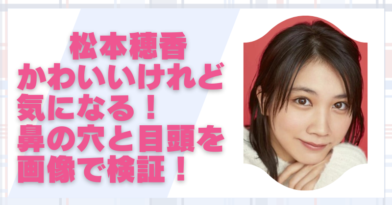 松本穂香はかわいくない？鼻と目頭が気になる理由を画像で検証！