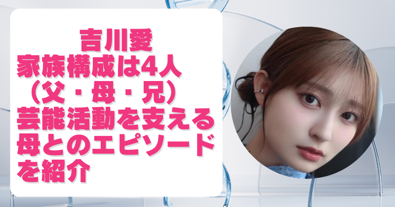 吉川愛は父・母・兄の4人家族！芸能活動を支える母との絆とエピソードを紹介！