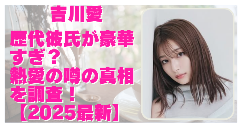 【2025】吉川愛の歴代彼氏が豪華すぎる？熱愛の噂の元カレを徹底調査！