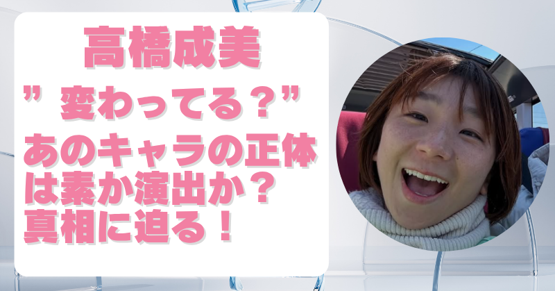 高橋成美が変わってるのはキャラ作り？素なのか演出なのかを徹底検証！