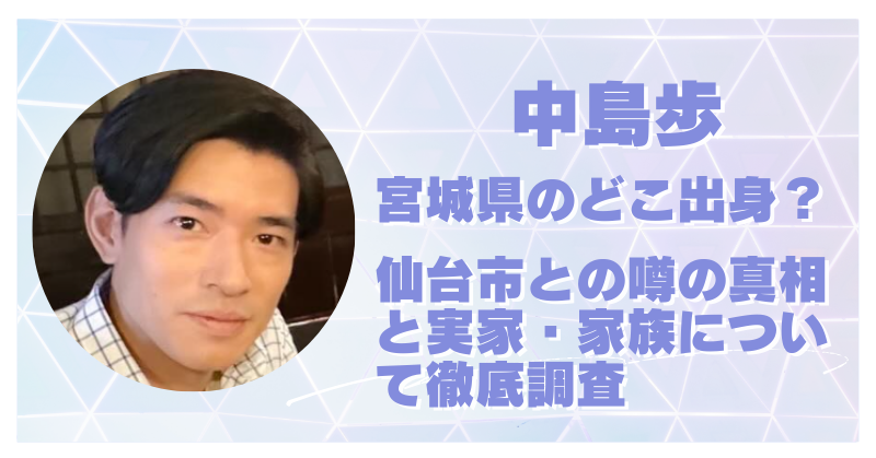 中島歩は宮城県のどこ出身？仙台市出身の噂の真相と実家・家族構成も詳しく紹介！