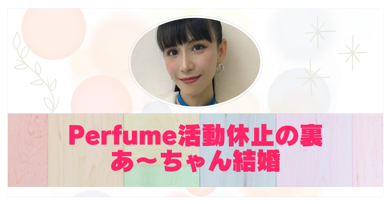 Perfume活動休止はあ〜ちゃんの結婚準備？相手は噂の彼氏バーンズ勇気？