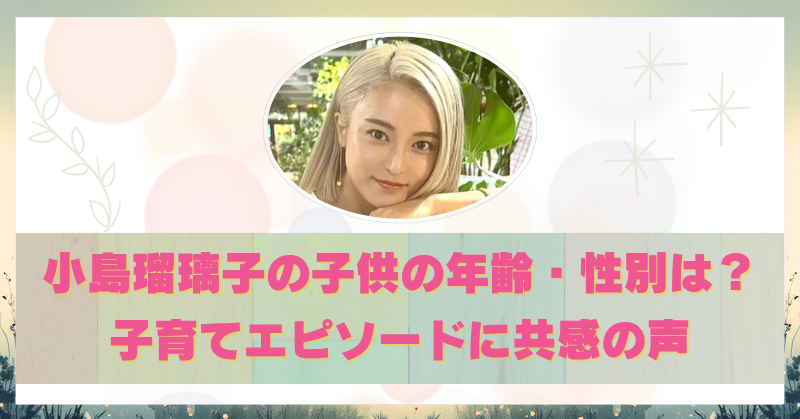 小島瑠璃子の子供の性別や年齢が判明！子育てと向き合う日常に共感の声！