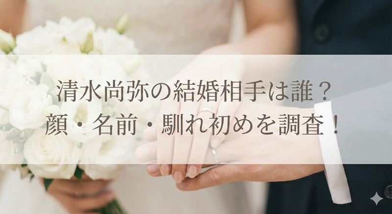 清水尚弥の結婚相手は誰？顔や名前・馴れ初めを徹底調査！